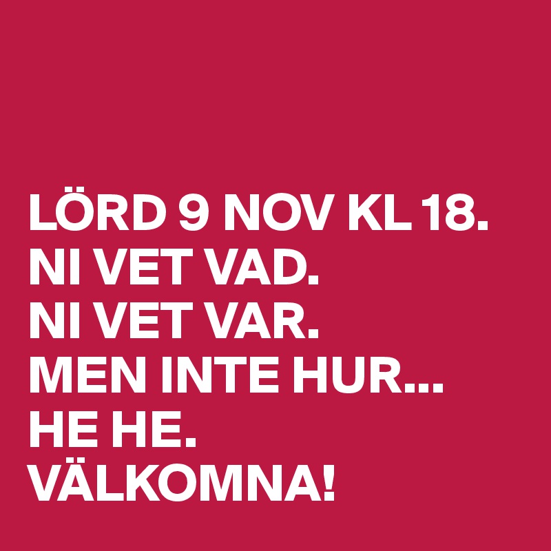 


LÖRD 9 NOV KL 18. NI VET VAD. 
NI VET VAR. 
MEN INTE HUR... HE HE. 
VÄLKOMNA! 