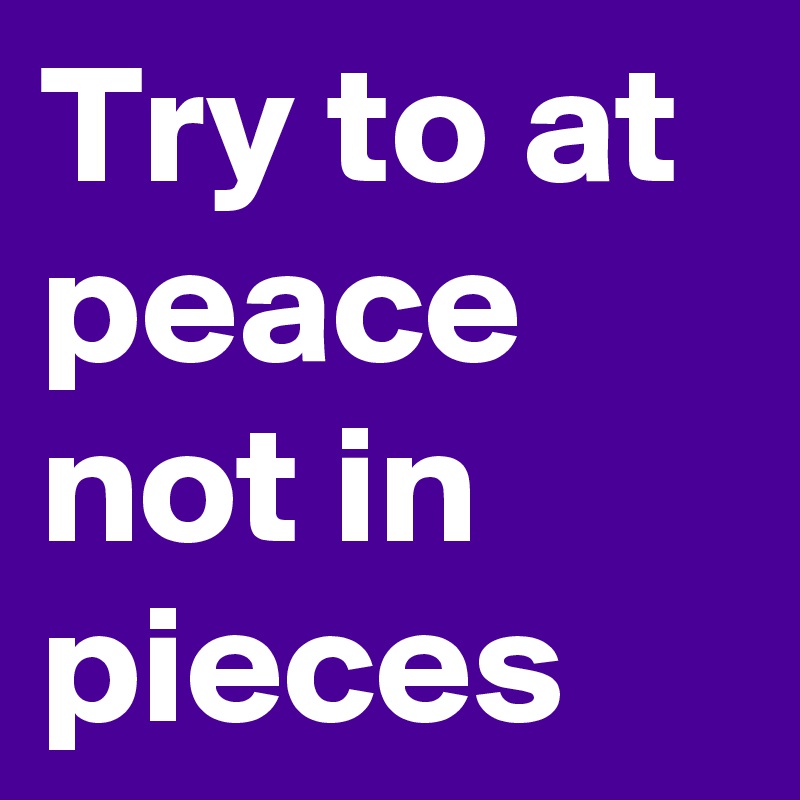 Try to at peace not in pieces 