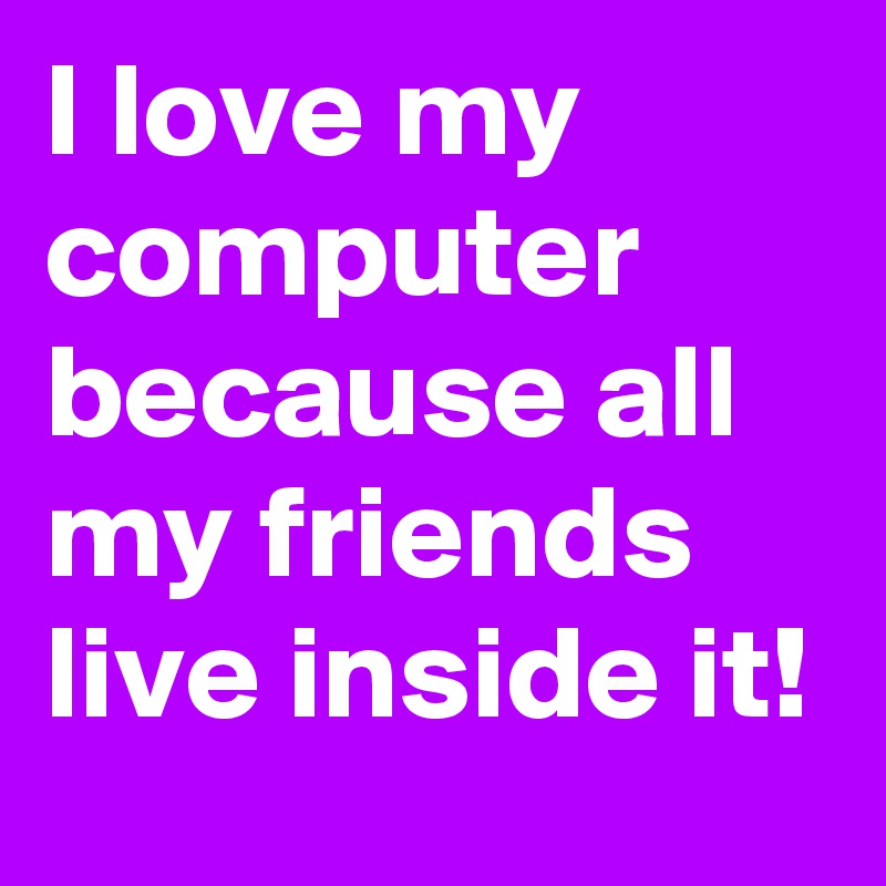 I love my computer because all my friends live inside it!