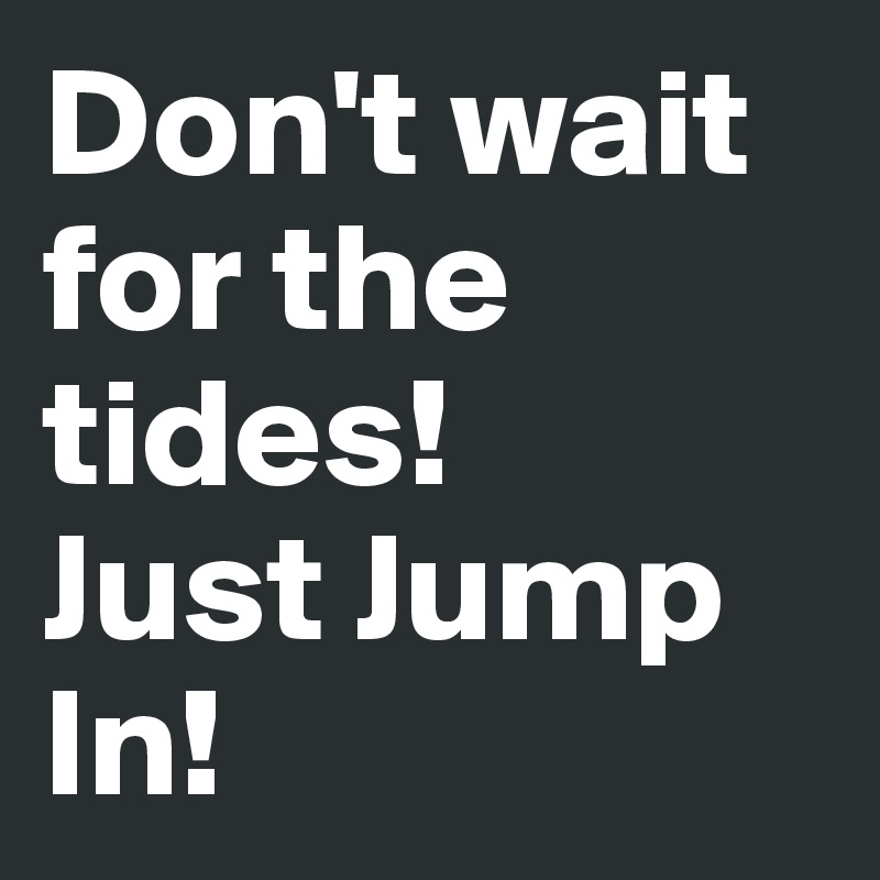 Don't wait for the tides! 
Just Jump In! 