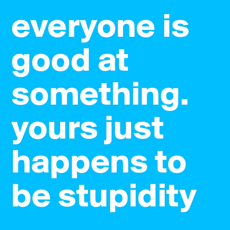 everyone is good at something. yours just happens to be stupidity 