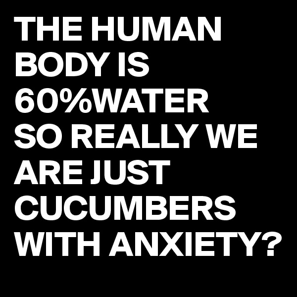 THE HUMAN BODY IS 60%WATER
SO REALLY WE ARE JUST CUCUMBERS WITH ANXIETY?