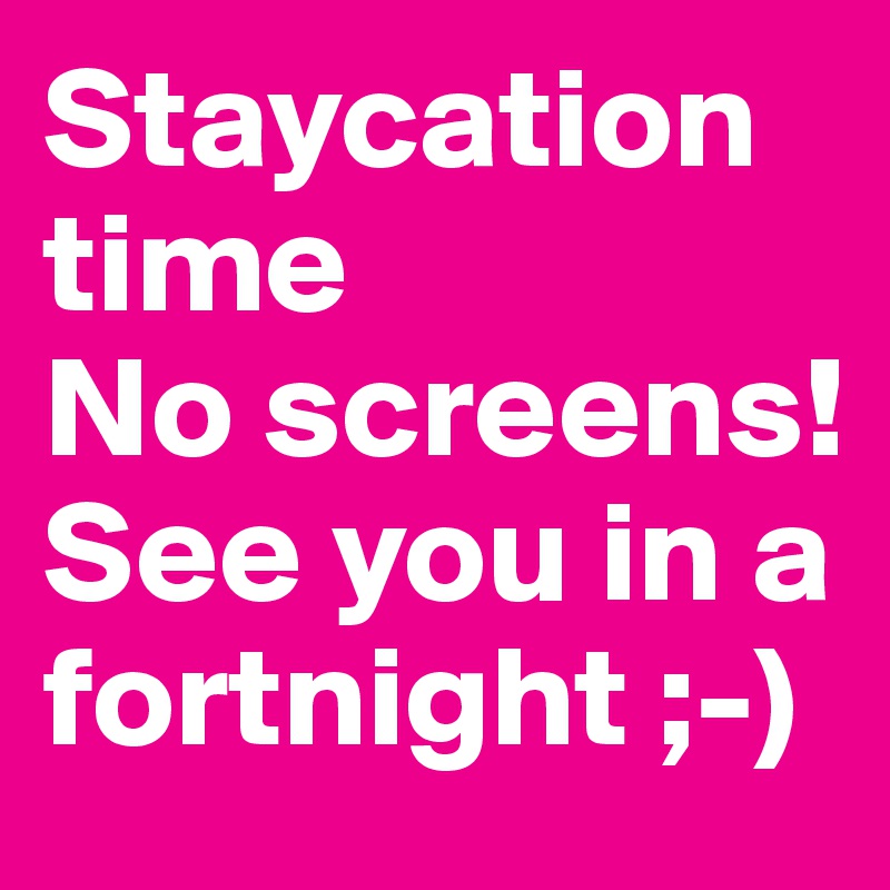 Staycation time
No screens!
See you in a fortnight ;-)