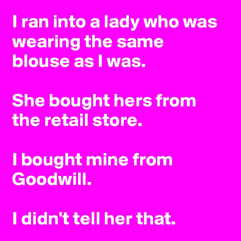 I ran into a lady who was wearing the same 
blouse as I was.

She bought hers from the retail store.

I bought mine from Goodwill.

I didn't tell her that.