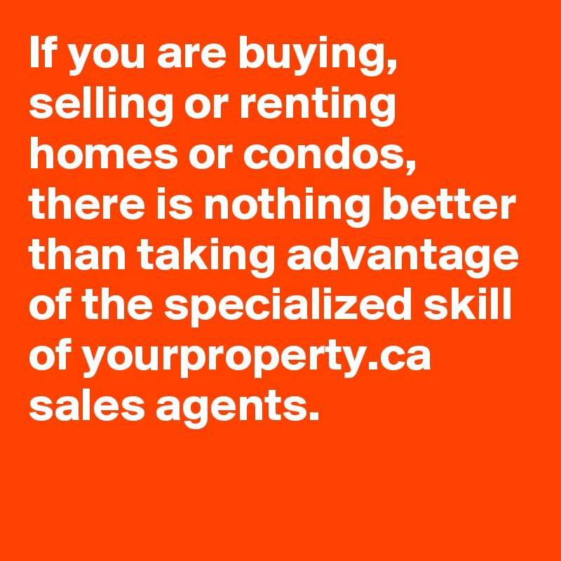 If you are buying, selling or renting homes or condos, there is nothing better than taking advantage of the specialized skill of yourproperty.ca sales agents.

