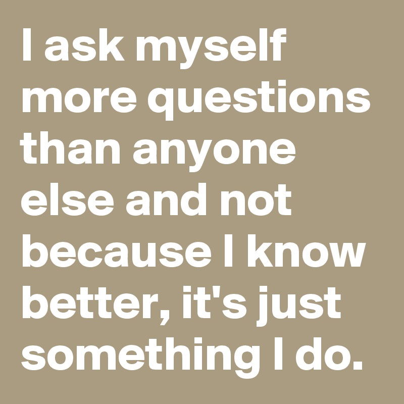 I ask myself more questions than anyone else and not because I know better, it's just something I do.