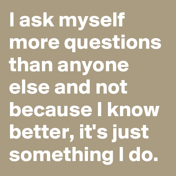 I ask myself more questions than anyone else and not because I know better, it's just something I do.
