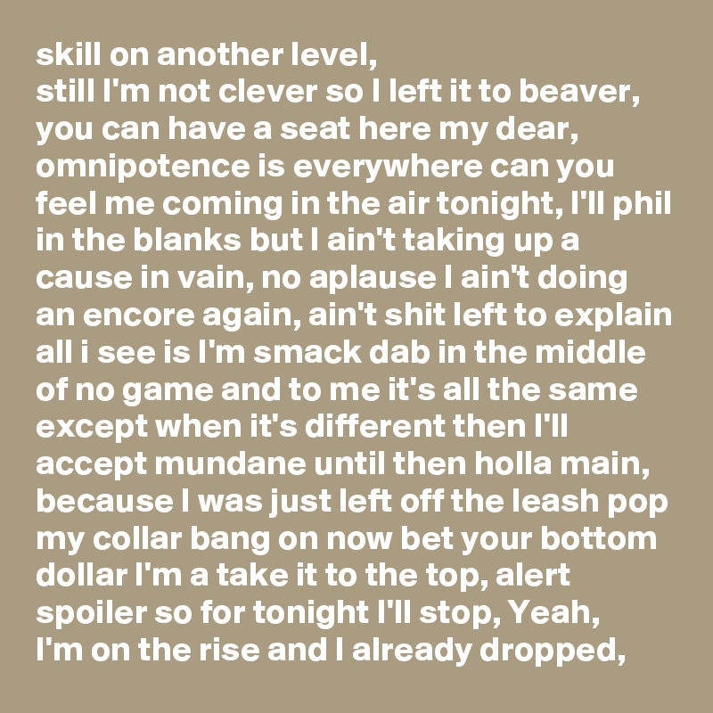 skill on another level,
still I'm not clever so I left it to beaver, you can have a seat here my dear, omnipotence is everywhere can you feel me coming in the air tonight, I'll phil in the blanks but I ain't taking up a cause in vain, no aplause I ain't doing an encore again, ain't shit left to explain all i see is I'm smack dab in the middle of no game and to me it's all the same except when it's different then I'll accept mundane until then holla main, because I was just left off the leash pop my collar bang on now bet your bottom dollar I'm a take it to the top, alert spoiler so for tonight I'll stop, Yeah,
I'm on the rise and I already dropped, 