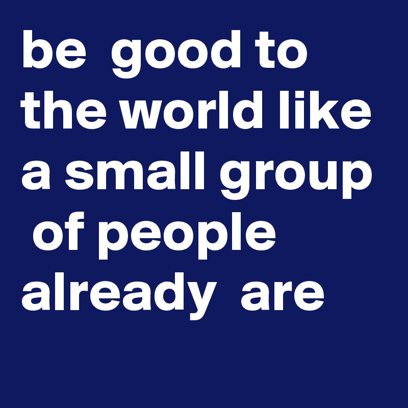 be  good to the world like a small group  of people  already  are