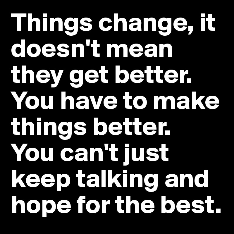 Things change, it doesn't mean they get better.
You have to make things better.
You can't just keep talking and hope for the best.