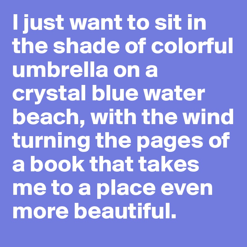 I just want to sit in the shade of colorful umbrella on a crystal blue water beach, with the wind turning the pages of a book that takes me to a place even more beautiful.