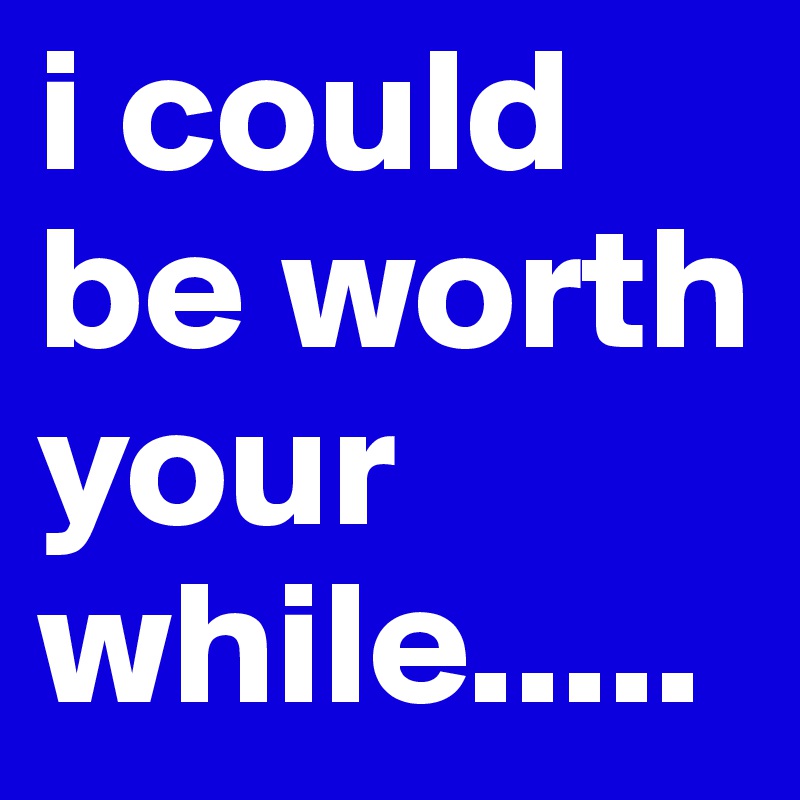 i could be worth your while.....