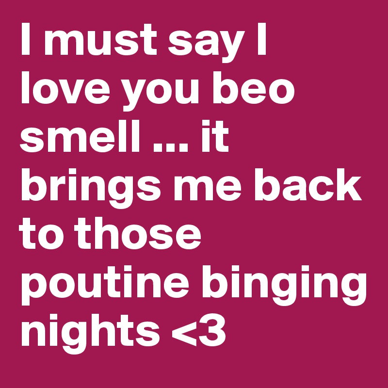 I must say I love you beo smell ... it brings me back to those poutine binging nights <3