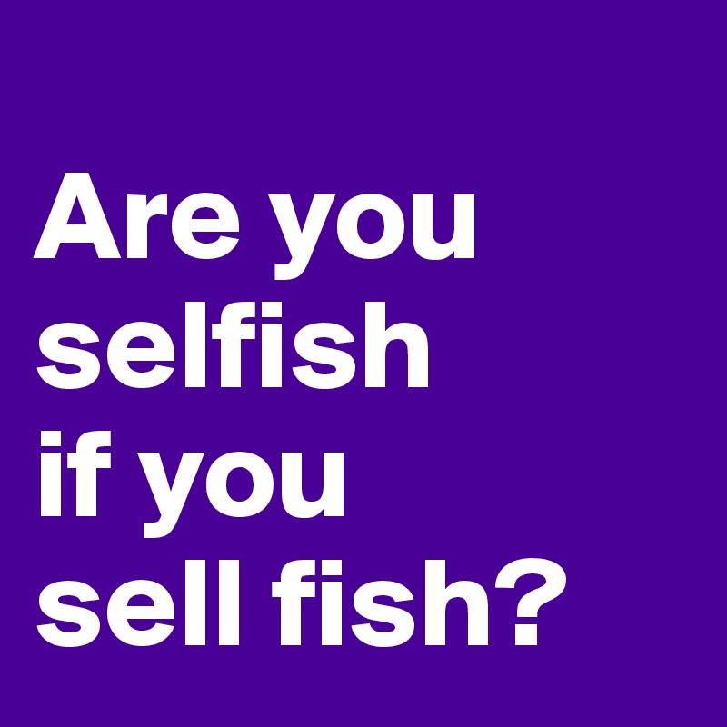 
Are you
selfish
if you
sell fish?