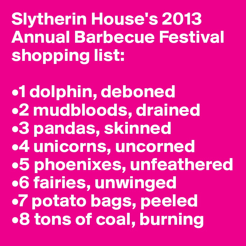 Slytherin House's 2013 Annual Barbecue Festival shopping list:

•1 dolphin, deboned
•2 mudbloods, drained
•3 pandas, skinned
•4 unicorns, uncorned
•5 phoenixes, unfeathered
•6 fairies, unwinged
•7 potato bags, peeled
•8 tons of coal, burning
