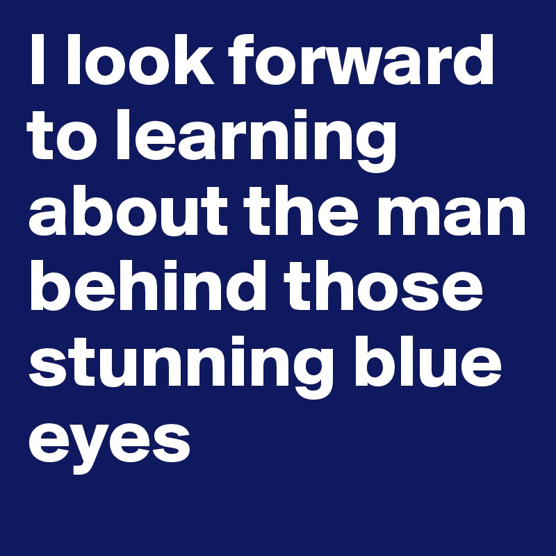 I look forward to learning about the man behind those stunning blue eyes