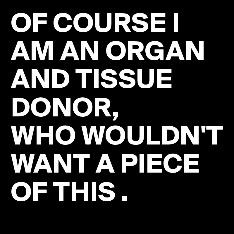 OF COURSE I AM AN ORGAN AND TISSUE DONOR,
WHO WOULDN'T WANT A PIECE OF THIS .