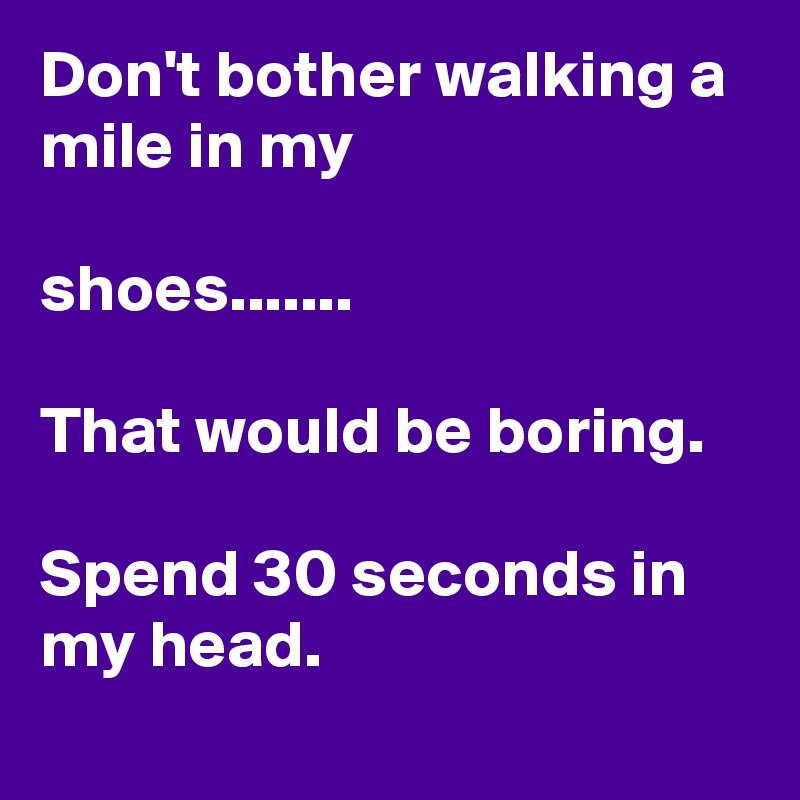 Don't bother walking a mile in my

shoes.......

That would be boring.

Spend 30 seconds in my head.
