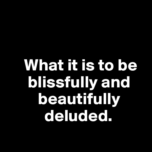 


     What it is to be
      blissfully and
         beautifully
           deluded. 
