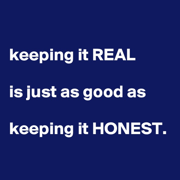 

keeping it REAL

is just as good as 

keeping it HONEST.
