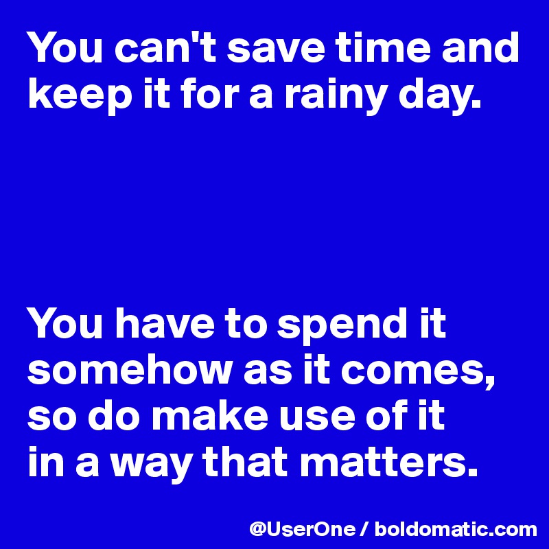 You can't save time and keep it for a rainy day.




You have to spend it somehow as it comes, so do make use of it
in a way that matters.