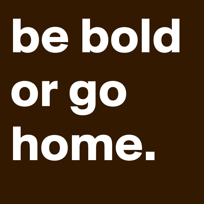 be bold or go home.