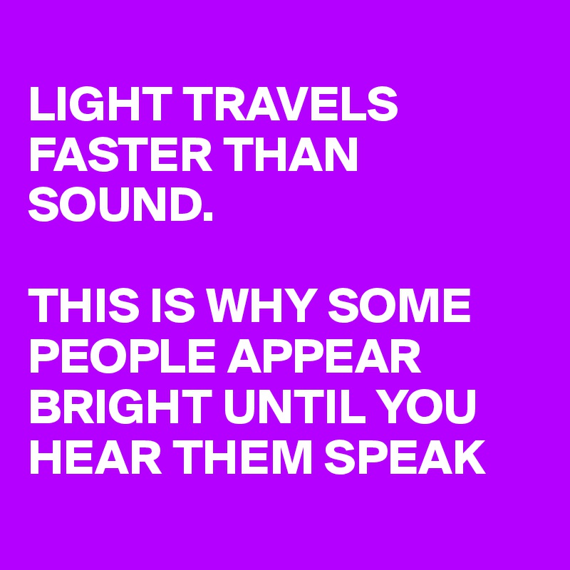 
LIGHT TRAVELS FASTER THAN SOUND. 

THIS IS WHY SOME PEOPLE APPEAR BRIGHT UNTIL YOU HEAR THEM SPEAK
