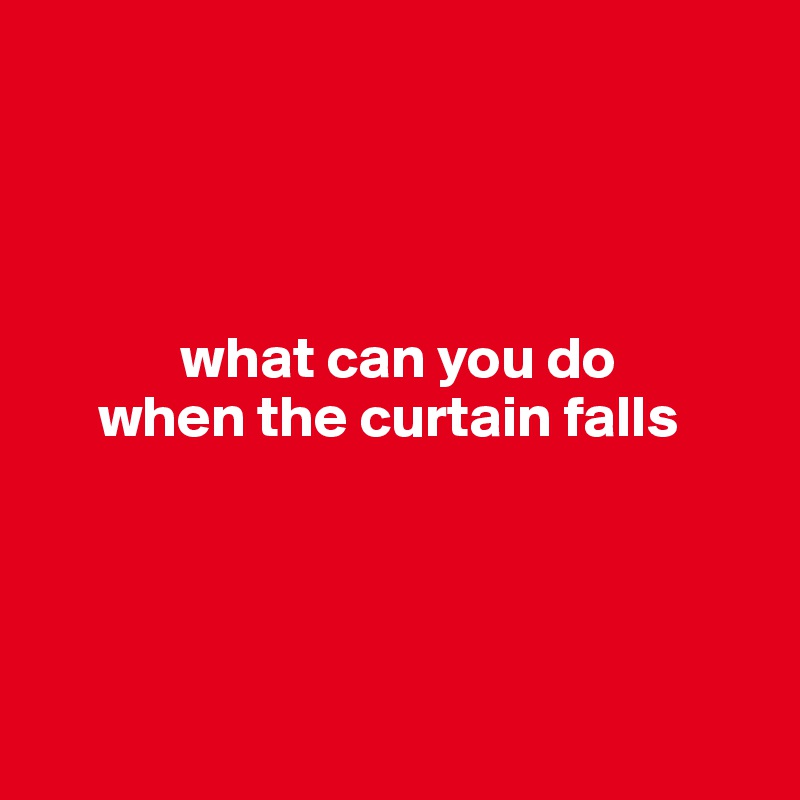 




            what can you do
     when the curtain falls




