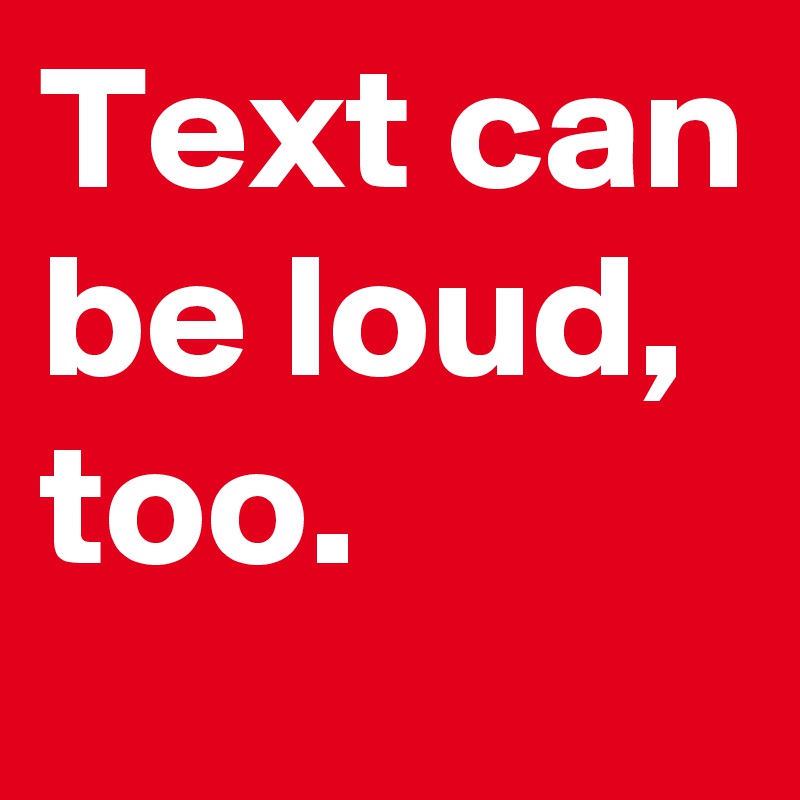 Text can be loud, too. 