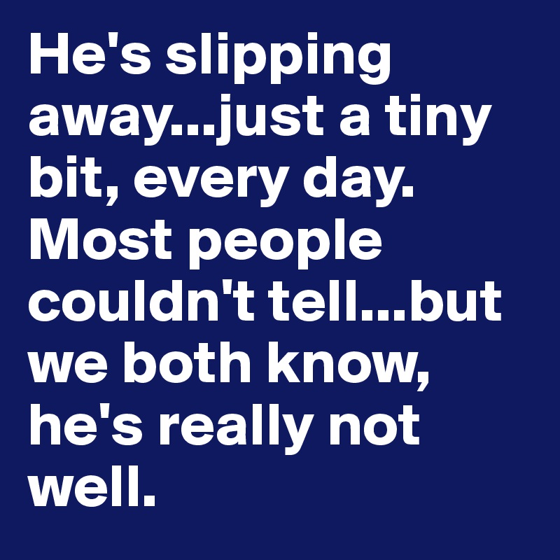 He's slipping away...just a tiny bit, every day. Most people couldn't tell...but we both know, he's really not well.
