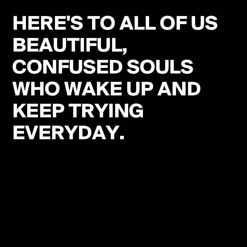 HERE'S TO ALL OF US BEAUTIFUL,  CONFUSED SOULS WHO WAKE UP AND KEEP TRYING EVERYDAY. 



