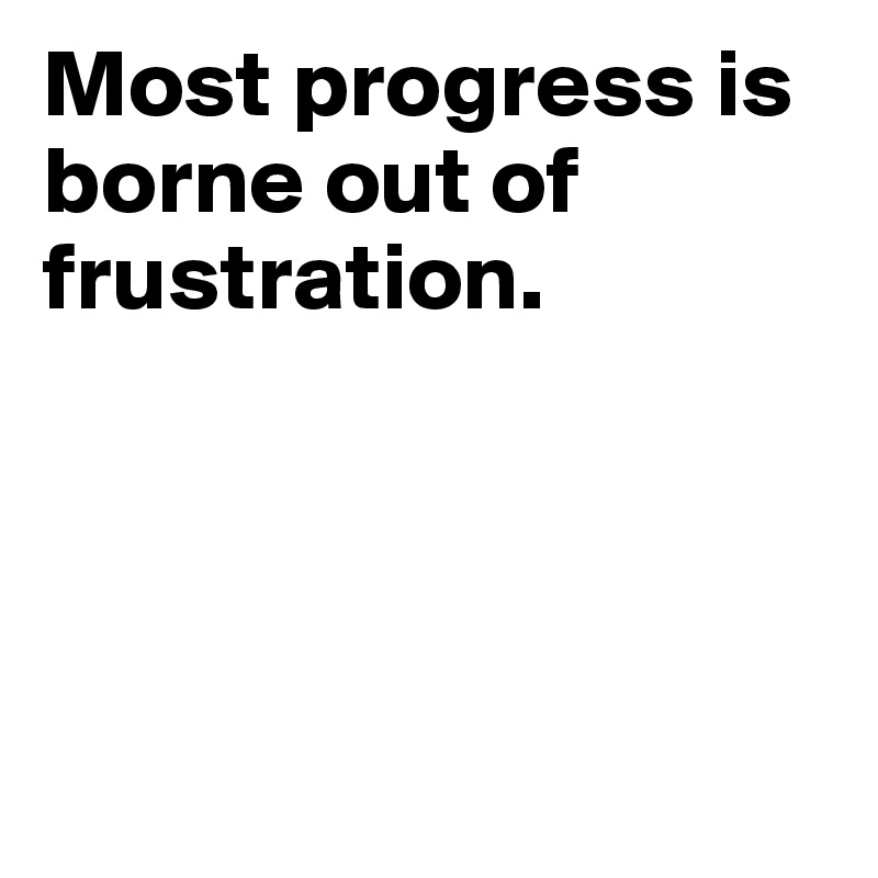 Most progress is borne out of frustration.




