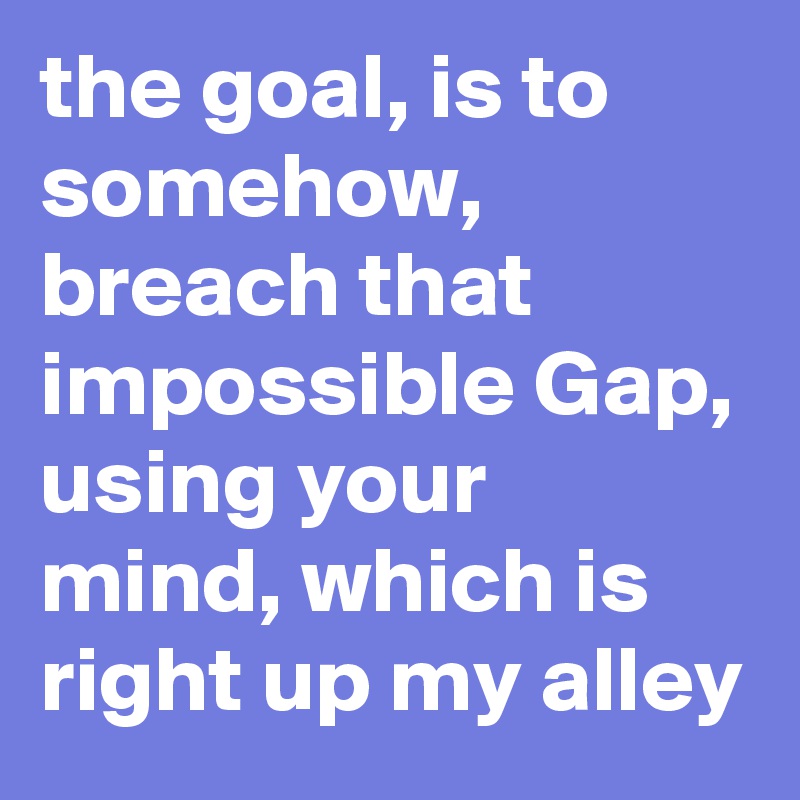 the goal, is to somehow, breach that impossible Gap, using your mind ...