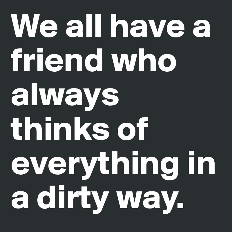 We all have a friend who always thinks of everything in a dirty way. 