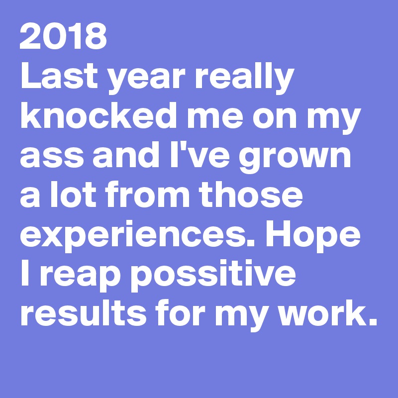 2018
Last year really knocked me on my ass and I've grown a lot from those experiences. Hope I reap possitive results for my work. 