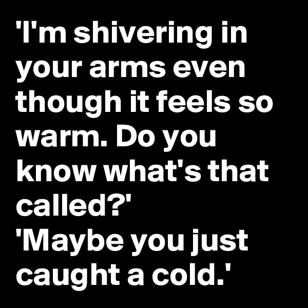 'I'm shivering in your arms even though it feels so warm. Do you know what's that called?'
'Maybe you just caught a cold.'