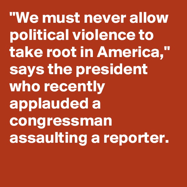 "We must never allow political violence to take root in America," says the president who recently applauded a congressman assaulting a reporter.