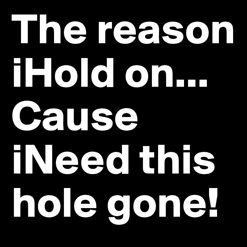 The reason iHold on...
Cause iNeed this hole gone! 