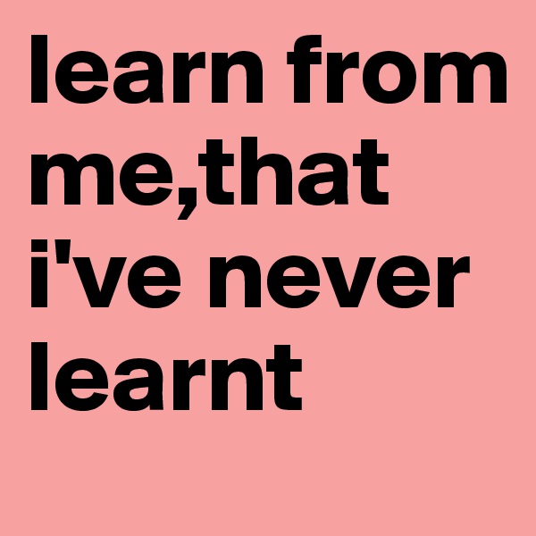learn from me,that i've never learnt