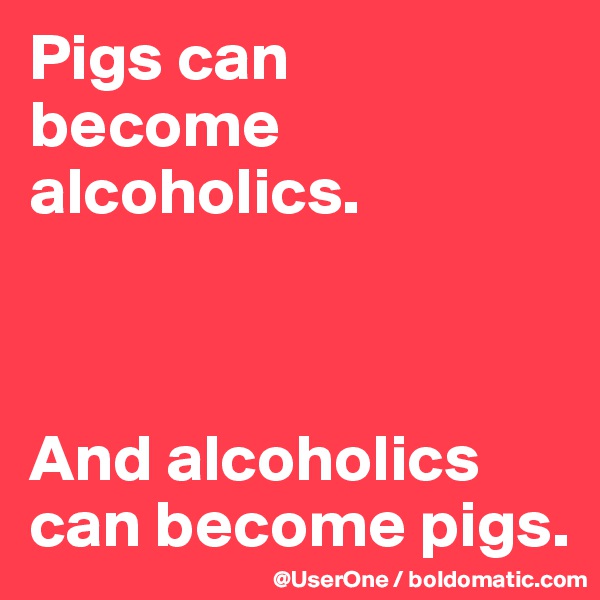 Pigs can
become alcoholics.



And alcoholics can become pigs.
