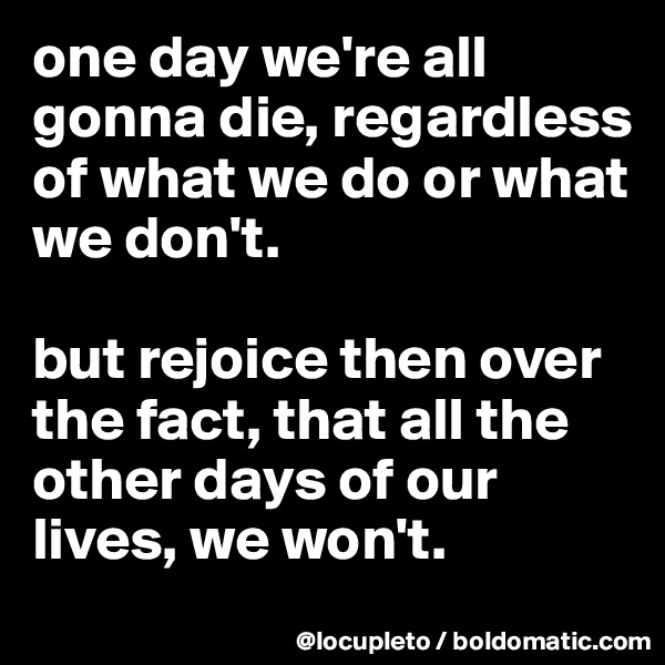 one day we're all gonna die, regardless of what we do or what we don't. 

but rejoice then over the fact, that all the other days of our lives, we won't. 