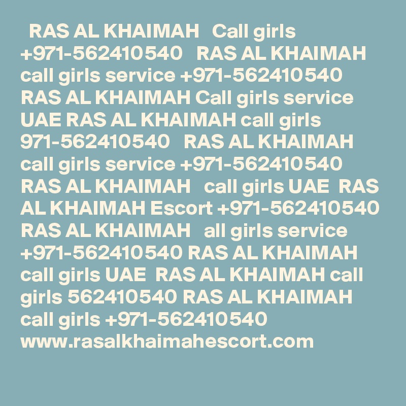   RAS AL KHAIMAH   Call girls +971-562410540   RAS AL KHAIMAH   call girls service +971-562410540  RAS AL KHAIMAH Call girls service UAE RAS AL KHAIMAH call girls 971-562410540   RAS AL KHAIMAH call girls service +971-562410540 RAS AL KHAIMAH   call girls UAE  RAS AL KHAIMAH Escort +971-562410540 RAS AL KHAIMAH   all girls service +971-562410540 RAS AL KHAIMAH call girls UAE  RAS AL KHAIMAH call girls 562410540 RAS AL KHAIMAH call girls +971-562410540 
www.rasalkhaimahescort.com
