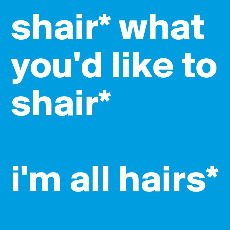 shair* what
you'd like to shair*

i'm all hairs*