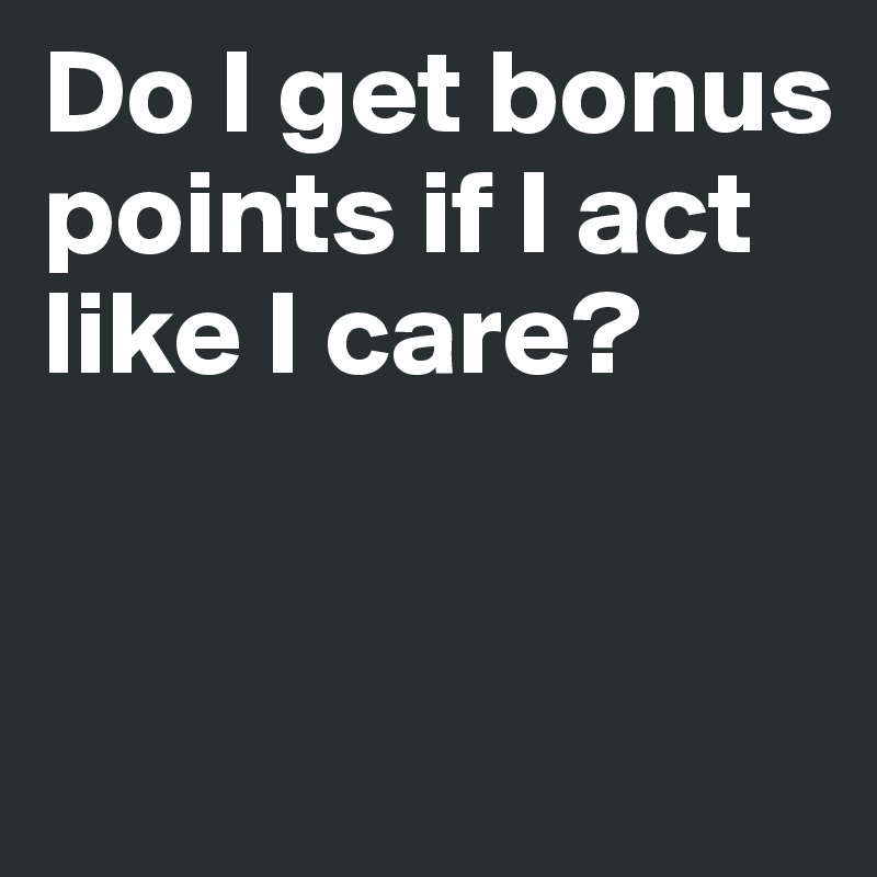 Do I get bonus points if I act like I care?


