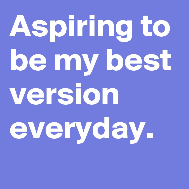 Aspiring to be my best version everyday.