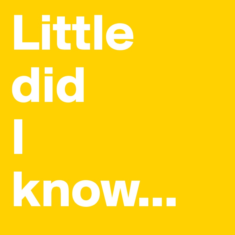 Little
did
I
know...