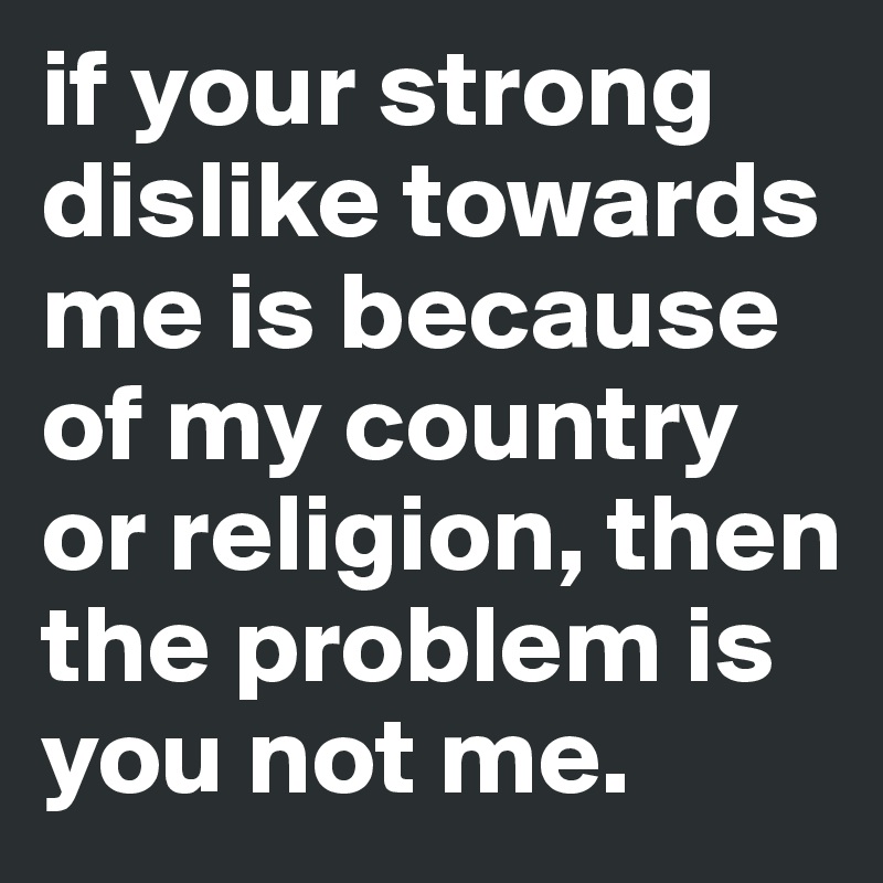 if your strong dislike towards me is because of my country or religion, then the problem is you not me. 