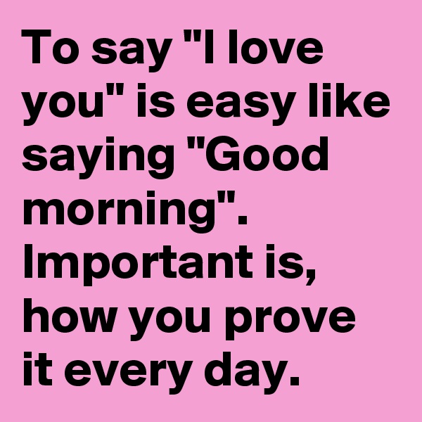 To say "I love you" is easy like saying "Good morning".
Important is, how you prove it every day.