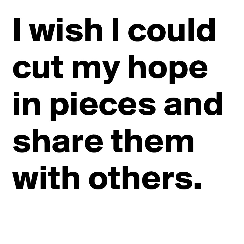 I wish I could cut my hope in pieces and share them with others.