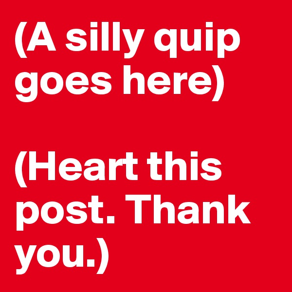 (A silly quip goes here)

(Heart this post. Thank you.)